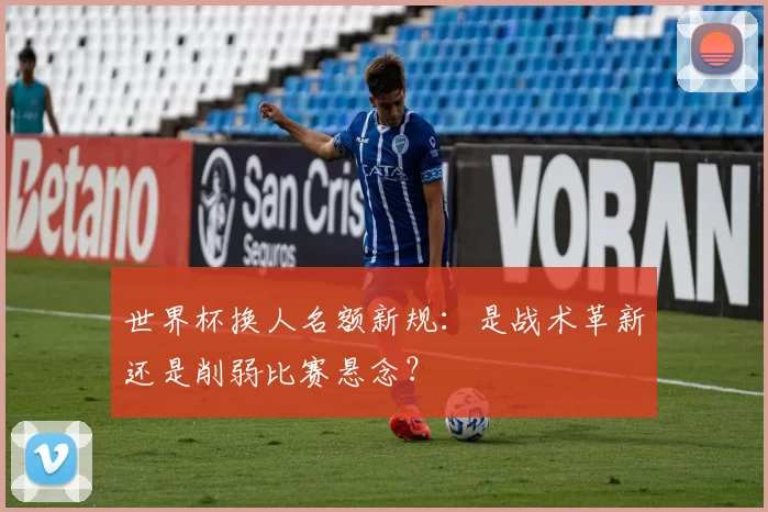 世界杯换人名额新规:是战术革新还是削弱比赛悬念?