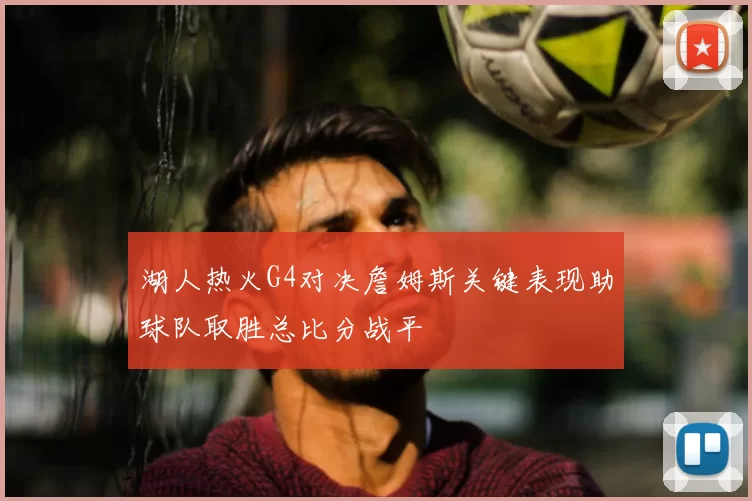 湖人热火G4对决詹姆斯关键表现助球队取胜总比分战平