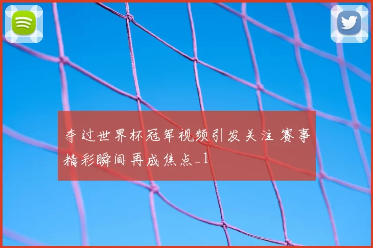 夺过世界杯冠军视频引发关注 赛事精彩瞬间再成焦点_1