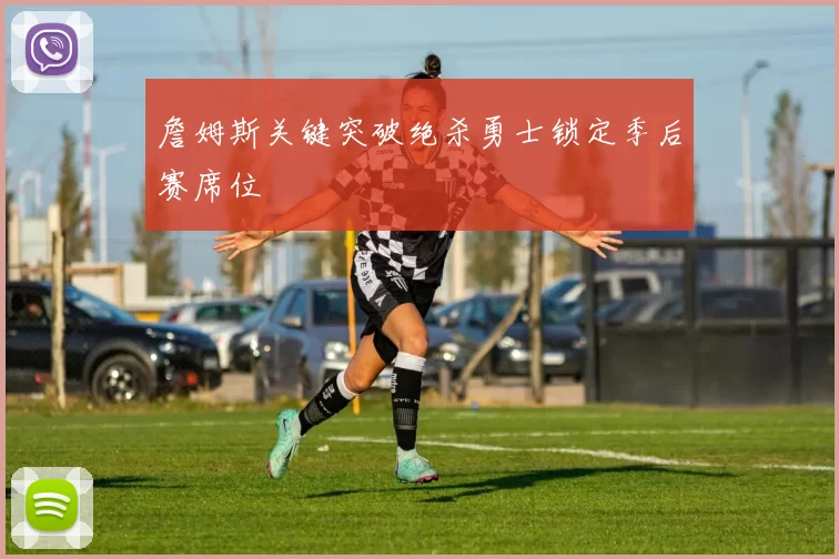 詹姆斯关键突破绝杀勇士锁定季后赛席位