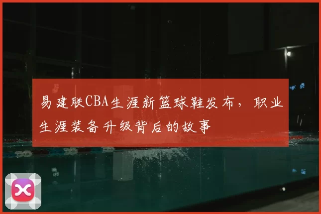 易建联CBA生涯新篮球鞋发布，职业生涯装备升级背后的故事