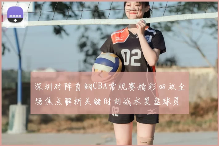 深圳对阵首钢CBA常规赛精彩回放全场焦点解析关键时刻战术复盘球员表现盘点