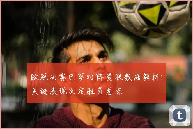 欧冠决赛巴萨对阵曼联数据解析：关键表现决定胜负看点