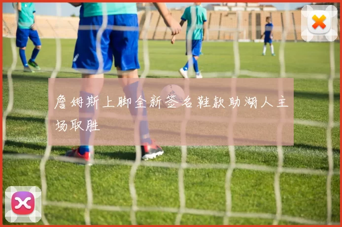 詹姆斯上脚全新签名鞋款助湖人主场取胜