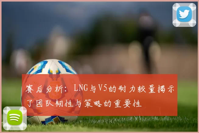 赛后分析：LNG与V5的耐力较量揭示了团队韧性与策略的重要性