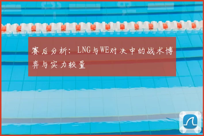 赛后分析：LNG与WE对决中的战术博弈与实力较量