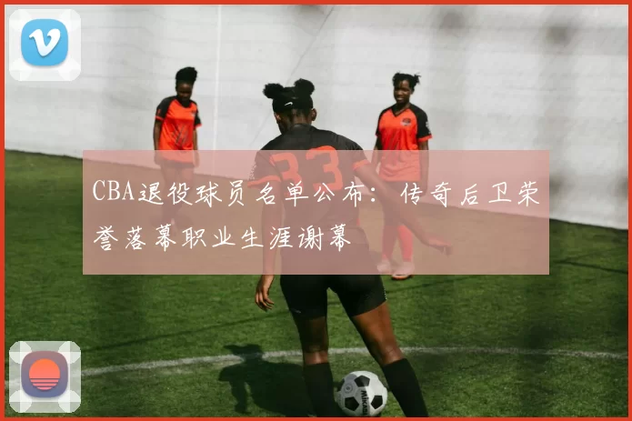 CBA退役球员名单公布:传奇后卫荣誉落幕职业生涯谢幕