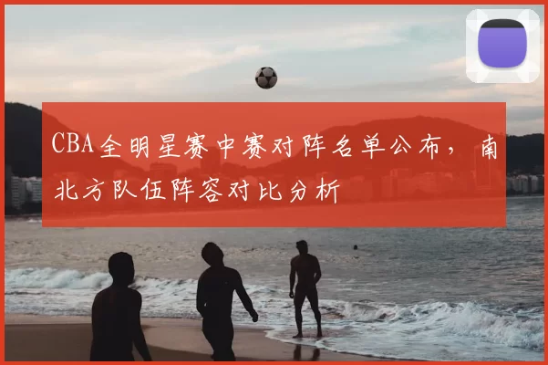CBA全明星赛中赛对阵名单公布,南北方队伍阵容对比分析