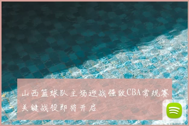 山西篮球队主场迎战强敌CBA常规赛关键战役即将开启