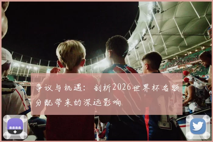 争议与机遇：剖析2026世界杯名额分配带来的深远影响