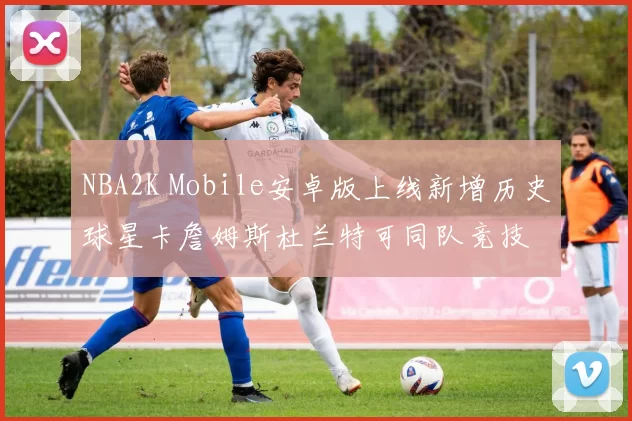 NBA2K Mobile安卓版上线新增历史球星卡詹姆斯杜兰特可同队竞技