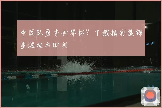 中国队勇夺世界杯？下载精彩集锦重温经典时刻