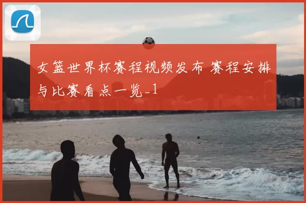 女篮世界杯赛程视频发布 赛程安排与比赛看点一览_1