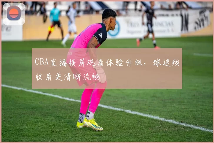 CBA直播横屏观看体验升级,球迷线收看更清晰流畅