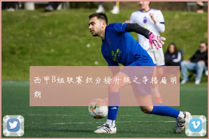 西甲B组联赛积分榜升级之争格局明朗