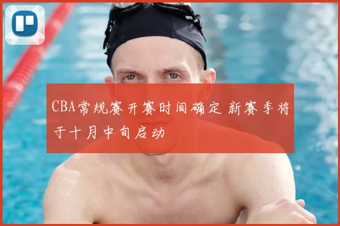 CBA常规赛开赛时间确定 新赛季将于十月中旬启动