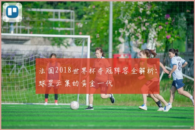 法国2018世界杯夺冠阵容全解析：球星云集的黄金一代