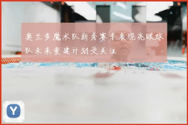 奥兰多魔术队新秀赛季表现亮眼球队未来重建计划受关注