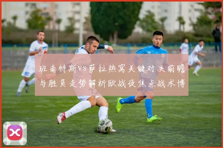 班南特斯vs萨拉热窝关键对决前瞻与胜负走势解析欧战夜焦点战术博弈全景观察