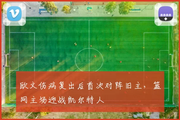 欧文伤病复出后首次对阵旧主，篮网主场迎战凯尔特人