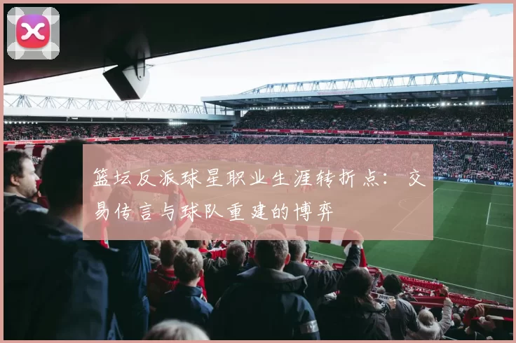 篮坛反派球星职业生涯转折点：交易传言与球队重建的博弈