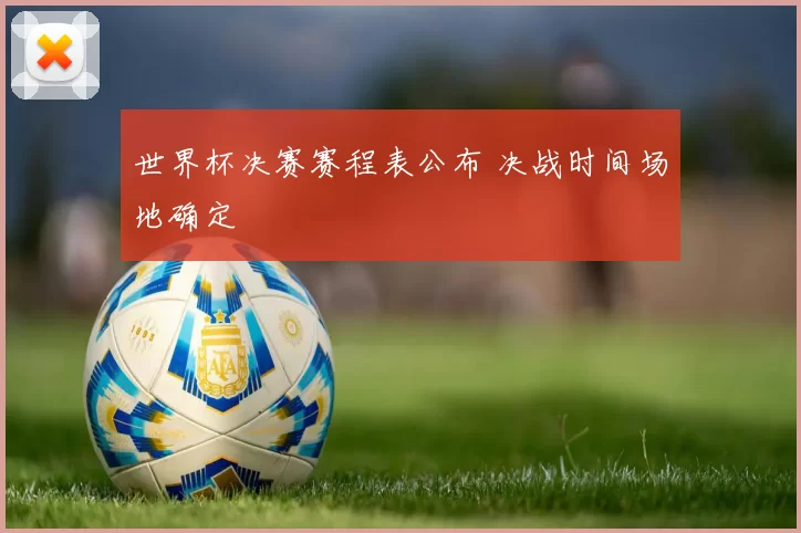 世界杯决赛赛程表公布 决战时间场地确定