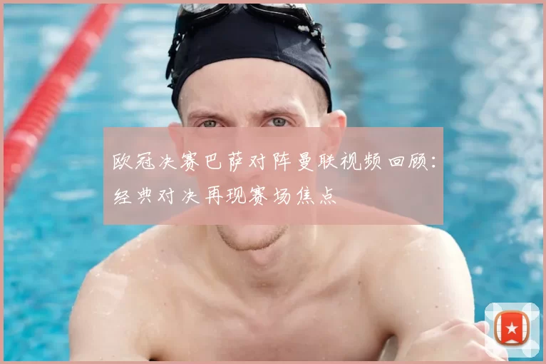 欧冠决赛巴萨对阵曼联视频回顾：经典对决再现赛场焦点