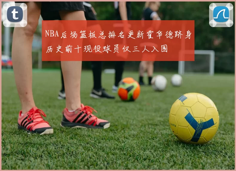 NBA后场篮板总排名更新霍华德跻身历史前十现役球员仅三人入围