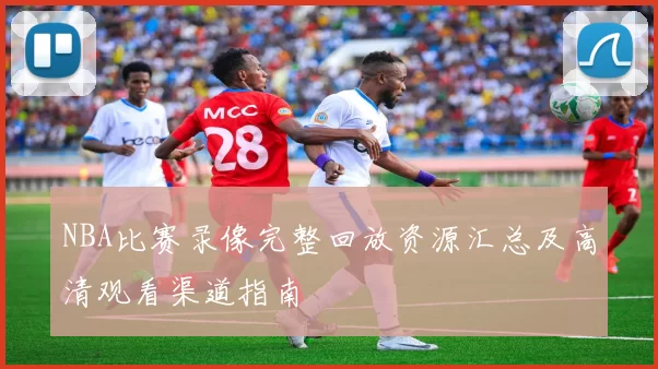 NBA比赛录像完整回放资源汇总及高清观看渠道指南