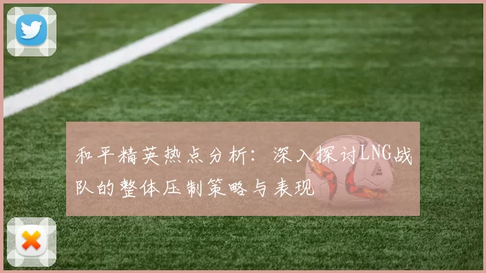 和平精英热点分析：深入探讨LNG战队的整体压制策略与表现