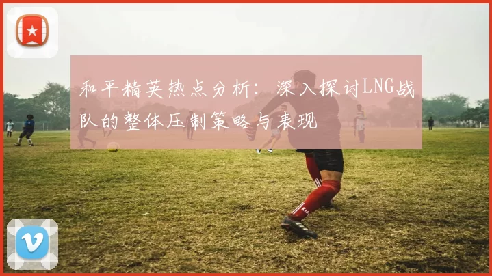 和平精英热点分析:深入探讨LNG战队的整体压制策略与表现