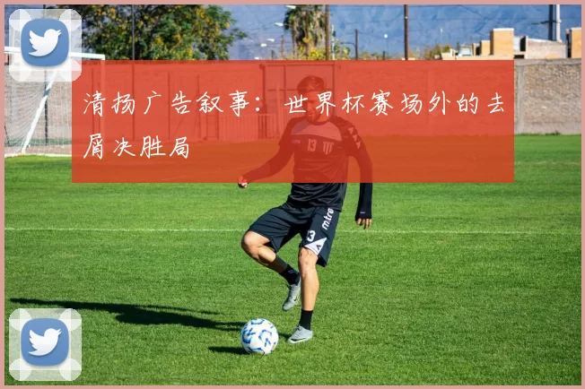 清扬广告叙事：世界杯赛场外的去屑决胜局