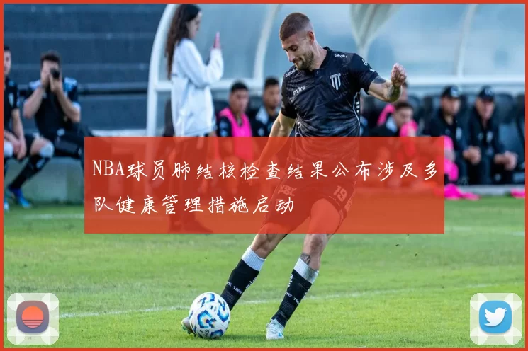 NBA球员肺结核检查结果公布涉及多队健康管理措施启动