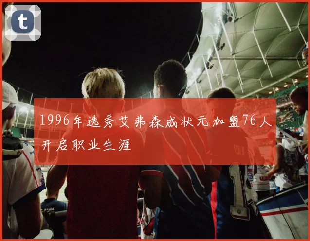 1996年选秀艾弗森成状元加盟76人开启职业生涯