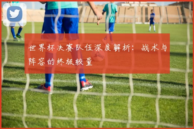 世界杯决赛队伍深度解析:战术与阵容的终极较量