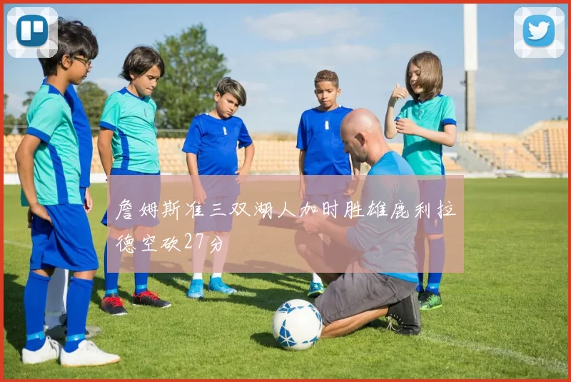 詹姆斯准三双湖人加时胜雄鹿利拉德空砍27分