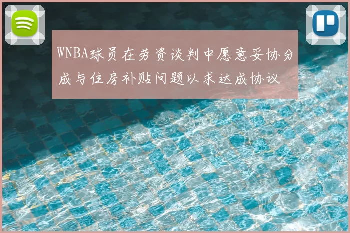 WNBA球员在劳资谈判中愿意妥协分成与住房补贴问题以求达成协议