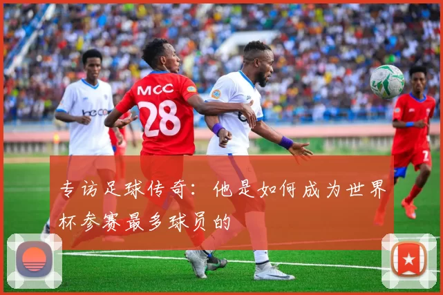 专访足球传奇：他是如何成为世界杯参赛最多球员的