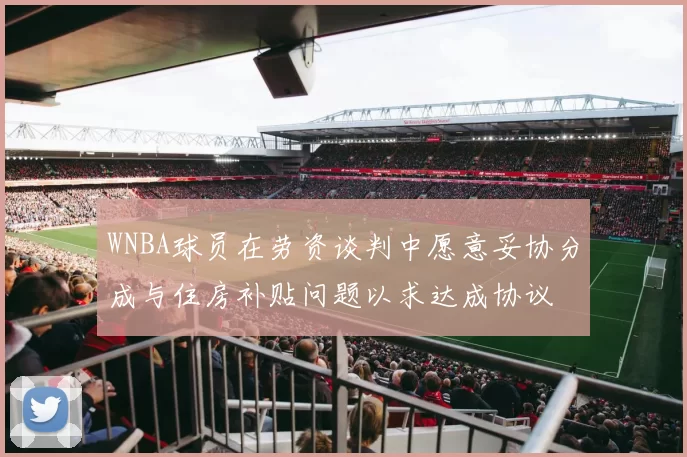 WNBA球员在劳资谈判中愿意妥协分成与住房补贴问题以求达成协议