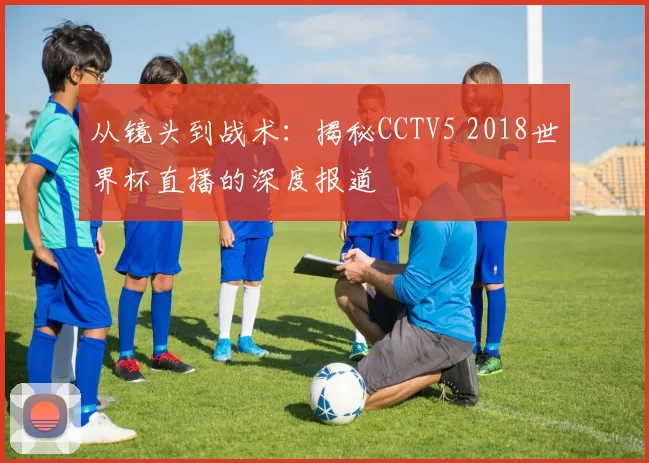 从镜头到战术：揭秘CCTV5 2018世界杯直播的深度报道