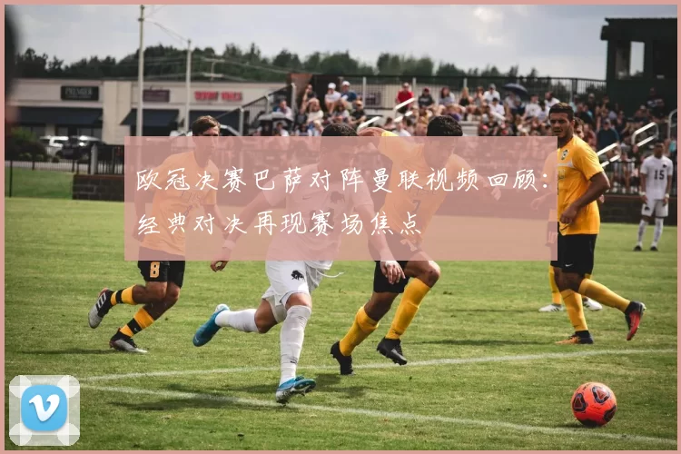欧冠决赛巴萨对阵曼联视频回顾:经典对决再现赛场焦点