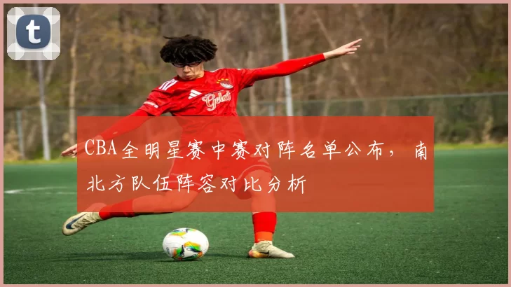 CBA全明星赛中赛对阵名单公布,南北方队伍阵容对比分析
