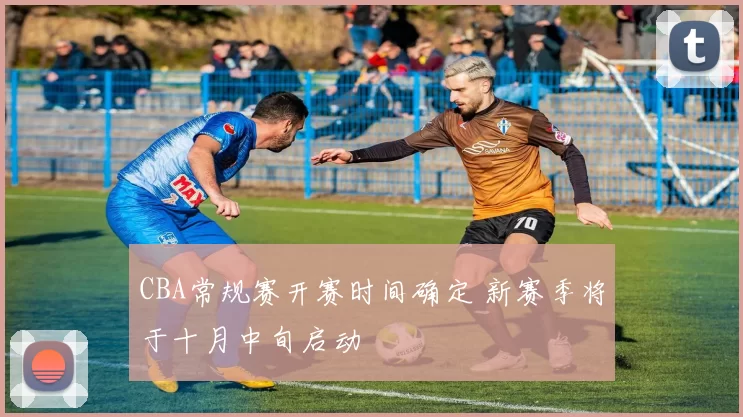 CBA常规赛开赛时间确定 新赛季将于十月中旬启动
