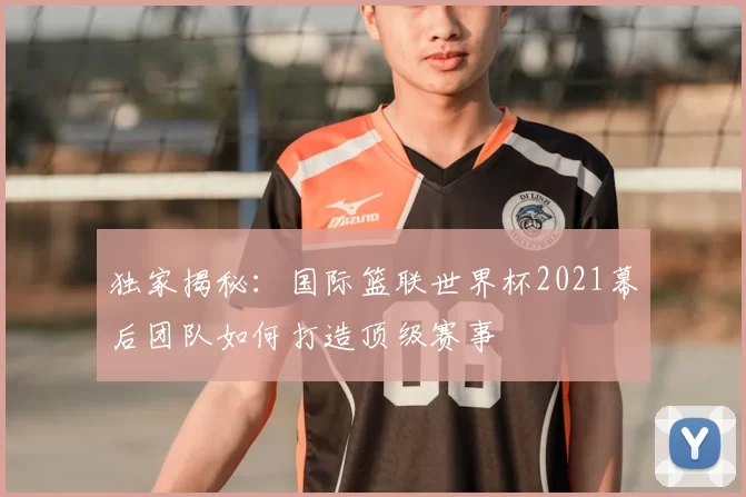 独家揭秘:国际篮联世界杯2021幕后团队如何打造顶级赛事