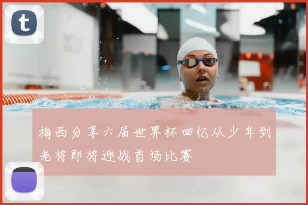 梅西分享六届世界杯回忆从少年到老将即将迎战首场比赛