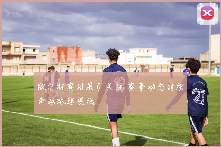 欧洲杯赛进展引关注 赛事动态持续牵动球迷视线