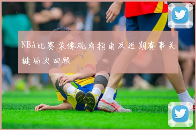 NBA比赛录像观看指南及近期赛事关键场次回顾