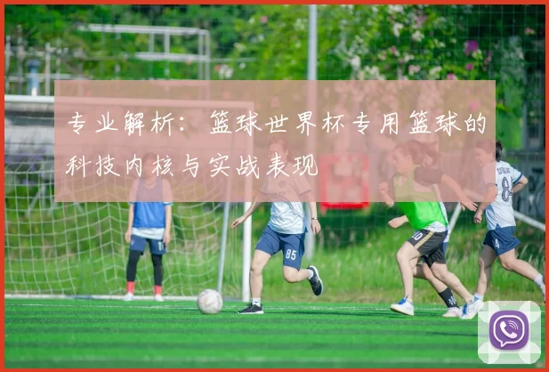 专业解析:篮球世界杯专用篮球的科技内核与实战表现
