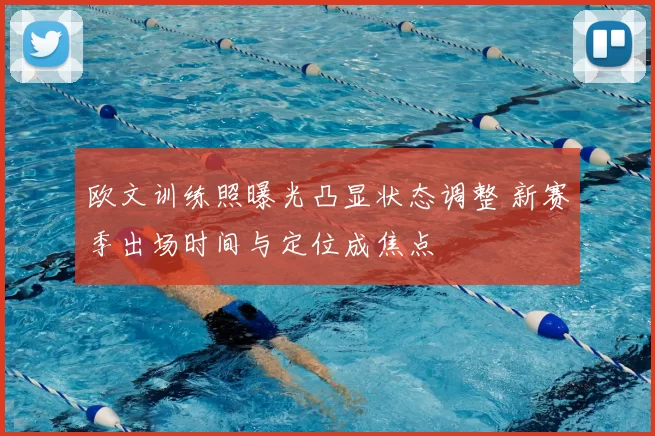欧文训练照曝光凸显状态调整 新赛季出场时间与定位成焦点