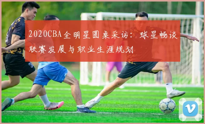 2020CBA全明星圆桌采访：球星畅谈联赛发展与职业生涯规划